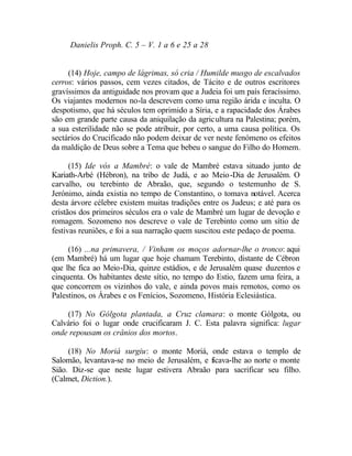 Danielis Proph. C. 5 – V. 1 a 6 e 25 a 28


     (14) Hoje, campo de lágrimas, só cria / Humilde musgo de escalvados
cerros: vários passos, cem vezes citados, de Tácito e de outros escritores
gravíssimos da antiguidade nos provam que a Judeia foi um país feracíssimo.
Os viajantes modernos no-la descrevem como uma região árida e inculta. O
despotismo, que há séculos tem oprimido a Síria, e a rapacidade dos Árabes
são em grande parte causa da aniquilação da agricultura na Palestina; porém,
a sua esterilidade não se pode atribuir, por certo, a uma causa política. Os
sectários do Crucificado não podem deixar de ver neste fenómeno os efeitos
da maldição de Deus sobre a Tema que bebeu o sangue do Filho do Homem.

      (15) Ide vós a Mambré: o vale de Mambré estava situado junto de
Kariath-Arbé (Hébron), na tribo de Judá, e ao Meio-Dia de Jerusalém. O
carvalho, ou terebinto de Abraão, que, segundo o testemunho de S.
Jerónimo, ainda existia no tempo de Constantino, o tomava notável. Acerca
desta árvore célebre existem muitas tradições entre os Judeus; e até para os
cristãos dos primeiros séculos era o vale de Mambré um lugar de devoção e
romagem. Sozomeno nos descreve o vale de Terebinto como um sítio de
festivas reuniões, e foi a sua narração quem suscitou este pedaço de poema.

     (16) ...na primavera, / Vinham os moços adornar-lhe o tronco: aqui
(em Mambré) há um lugar que hoje chamam Terebinto, distante de Cébron
que lhe fica ao Meio-Dia, quinze estádios, e de Jerusalém quase duzentos e
cinquenta. Os habitantes deste sítio, no tempo do Estio, fazem uma feira, a
que concorrem os vizinhos do vale, e ainda povos mais remotos, como os
Palestinos, os Árabes e os Fenícios, Sozomeno, História Eclesiástica.

    (17) No Gólgota plantada, a Cruz clamara: o monte Gólgota, ou
Calvário foi o lugar onde crucificaram J. C. Esta palavra significa: lugar
onde repousam os crânios dos mortos.

     (18) No Moriá surgiu: o monte Moriá, onde estava o templo de
Salomão, levantava-se no meio de Jerusalém, e ficava-lhe ao norte o monte
Sião. Diz-se que neste lugar estivera Abraão para sacrificar seu filho.
(Calmet, Diction.).
 