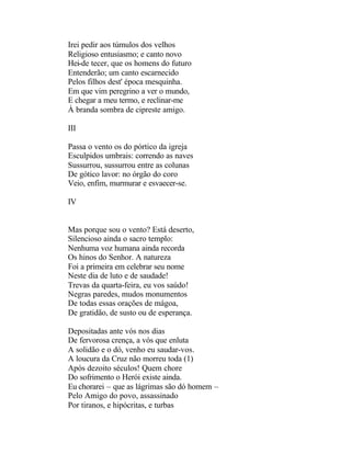 Irei pedir aos túmulos dos velhos
Religioso entusiasmo; e canto novo
Hei-de tecer, que os homens do futuro
Entenderão; um canto escarnecido
Pelos filhos dest' época mesquinha.
Em que vim peregrino a ver o mundo,
E chegar a meu termo, e reclinar-me
À branda sombra de cipreste amigo.

III

Passa o vento os do pórtico da igreja
Esculpidos umbrais: correndo as naves
Sussurrou, sussurrou entre as colunas
De gótico lavor: no órgão do coro
Veio, enfim, murmurar e esvaecer-se.

IV


Mas porque sou o vento? Está deserto,
Silencioso ainda o sacro templo:
Nenhuma voz humana ainda recorda
Os hinos do Senhor. A natureza
Foi a primeira em celebrar seu nome
Neste dia de luto e de saudade!
Trevas da quarta-feira, eu vos saúdo!
Negras paredes, mudos monumentos
De todas essas orações de mágoa,
De gratidão, de susto ou de esperança.

Depositadas ante vós nos dias
De fervorosa crença, a vós que enluta
A solidão e o dó, venho eu saudar-vos.
A loucura da Cruz não morreu toda (1)
Após dezoito séculos! Quem chore
Do sofrimento o Herói existe ainda.
Eu chorarei – que as lágrimas são dó homem –
Pelo Amigo do povo, assassinado
Por tiranos, e hipócritas, e turbas
 
