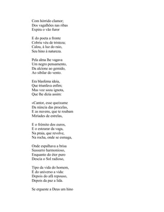 Com hórrido clamor;
Dos vagalhões nas ribas
Expira o vão furor

E do poeta a fronte
Cobriu véu de tristeza;
Calou, à luz do raio,
Seu hino à natureza.

Pela alma lhe vagava
Um negro pensamento,
Da alcíone ao gemido,
Ao sibilar do vento.

Era blasfema ideia,
Que triunfava enfim;
Mas voz soou ignota,
Que lhe dizia assim:

«Cantor, esse queixume
Da núncia das procelas,
E as nuvens, que te roubam
Miríades de estrelas,

E o frémito dos euros,
E o estourar da vaga,
Na praia, que revolve,
Na rocha, onde se esmaga,

Onde espalhava a brisa
Sussurro harmonioso,
Enquanto do éter puro
Descia o Sol radioso,

Tipo da vida do homem,
É do universo a vida:
Depois do afã repouso,
Depois da paz a lida.

Se ergueste a Deus um hino
 