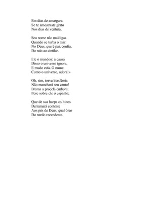 Em dias de amargura;
Se te amostraste grato
Nos dias de ventura,

Seu nome não maldigas
Quando se turba o mar:
No Deus, que é pai, confia,
Do raio ao cintilar.

Ele o mandou: a causa
Disso o universo ignora,
E mudo está. O nume,
Como o universo, adora!»

Oh, sim, torva blasfémia
Não manchará seu canto!
Brama a procela embora;
Pese sobre ele o espanto;

Que de sua harpa os hinos
Derramará contente
Aos pés de Deus, qual óleo
Do nardo recendente.
 