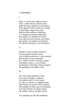 A ARRÁBIDA

I

Salve, ó vale do sul, saudoso e belo!
Salve, ó pátria da paz, deserto santo,
Onde não ruge a grande voz das turbas!
Solo sagrado a Deus, pudesse ao mundo
O poeta fugir, cingir-se ao ermo,
Qual ao freixo robusto a frágil hera,
E a romagem do túmulo cumprindo,
Só conhecer, ao despertar na morte,
Essa vida sem mal, sem dor, sem termo,
Que íntima voz contínuo nos promete
No trânsito chamado o viver do homem.

II

Suspira o vento no álamo frondoso;
As aves soltam matutino canto;
Late o lebréu na encosta, e o mar sussurra
Dos alcantis na base carcomida:
Eis o ruído de ermo! Ao longe o negro,
Insondado oceano, e o céu cerúleo
Se abraçam no horizonte. Imensa imagem
Da eternidade e do infinito, salve!

III

Oh, como surge majestosa e bela,
Com viço da criação, a natureza
No solitário vale! E o leve insecto
E a relva e os matos e a fragrância pura
Das boninas da encosta estão contando
Mil saudades de Deus, que os há lançado,
Com mão profusa, no regaço ameno
Da solidão, onde se esconde o justo.

E lá campeiam no alto das montanhas
 