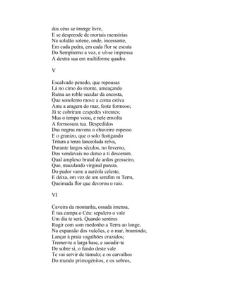 dos céus se imerge livre,
E se desprende de mortais memórias
Na solidão solene, onde, incessante,
Em cada pedra, em cada flor se escuta
Do Sempiterno a voz, e vê-se impressa
A dextra sua em multiforme quadro.

V

Escalvado penedo, que repousas
Lá no cimo do monte, ameaçando
Ruína ao roble secular da encosta,
Que sonolento move a coma estiva
Ante a aragem do mar, foste formoso;
Já te cobriram cespedes virentes;
Mus o tempo voou, e nele envolta
A formosura tua. Despedidos
Das negras nuvens o chuveiro espesso
E o granizo, que o solo fustigando
Tritura a tenra lanceolada relva,
Durante largos séculos, no Inverno,
Dos vendavais no dorso a ti desceram.
Qual amplexo brutal de ardos grosseiro,
Que, maculando virginal pureza.
Do pudor varre a auréola celeste,
E deixa, em vez de um serafim m Terra,
Queimada flor que devorou o raio.

VI

Caveira da montanha, ossada imensa,
É tua campa o Céu: sepulcro o vale
Um dia te será. Quando sentires
Rugir com som medonho a Terra ao longe,
Na expansão dos vulcões, e o mar, bramindo,
Lançar à praia vagalhões cruzados;
Tremer-te a larga base, e sacudir-te
De sobre si, o fundo deste vale
Te vai servir de túmulo; e os carvalhos
Do mundo primogénitos, e os sobros,
 