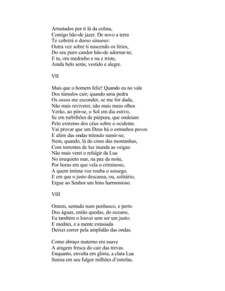 Arrastados por ti lá da colina,
Contigo hão-de jazer. De novo a terra
Te cobrirá o dorso sinuoso:
Outra vez sobre ti nascendo os lírios,
Do seu puro candor hão-de adornar-te;
E tu, ora medonho e nu e triste,
Ainda belo serás, vestido e alegre.

VII

Mais que o homem feliz! Quando eu no vale
Dos túmulos cair; quando uma pedra
Os ossos me esconder, se me for dada,
Não mais reviverei; não mais meus olhos
Verão, ao pôr-se, o Sol em dia estivo,
Se em turbilhões de púrpura, que ondeiam
Pelo extremo dos céus sobre o ocidente.
Vai provar que um Deus há o estranhos povos
E além das ondas trémulo sumir-se;
Nem, quando, lá do cimo das montanhas,
Com torrentes de luz inunda as veigas:
Não mais verei o refulgir da Lua
No irrequieto mar, na paz da noite,
Por horas em que vela o criminoso,
A quem íntima voz rouba o sossego.
E em que o justo descansa, ou, solitário,
Ergue ao Senhor um hino harmonioso.

VIII

Ontem, sentado num penhasco, e perto
Dos águas, então quedas, do oceano,
Eu também o louvei sem ser um justo:
E meditei, e a mente extasiada
Deixei correr pela amplidão das ondas.

Como abraço materno era suave
A aragem fresca do cair das trevas.
Enquanto, envolta em glória, a clara Lua
Sumia em seu fulgor milhões d’estrelas.
 