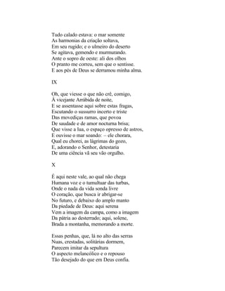 Tudo calado estava: o mar somente
As harmonias da criação soltava,
Em seu rugido; e o ulmeiro do deserto
Se agitava, gemendo e murmurando.
Ante o sopro de oeste: ali dos olhos
O pranto me correu, sem que o sentisse.
E aos pés de Deus se derramou minha alma.

IX

Oh, que viesse o que não crê, comigo,
À vicejante Arrábida de noite,
E se assentasse aqui sobre estas fragas,
Escutando o sussurro incerto e triste
Das movediças ramas, que povoa
De saudade e de amor nocturna brisa;
Que visse a lua, o espaço opresso de astros,
E ouvisse o mar soando: – ele chorara,
Qual eu chorei, as lágrimas do gozo,
E, adorando o Senhor, detestaria
De uma ciência vã seu vão orgulho.

X

É aqui neste vale, ao qual não chega
Humana voz e o tumultuar das turbas,
Onde o nada da vida sonda livre
O coração, que busca ir abrigar-se
No futuro, e debaixo do amplo manto
Da piedade de Deus: aqui serena
Vem a imagem da campa, como a imagem
Da pátria ao desterrado; aqui, solene,
Brada a montanha, memorando a morte.

Essas penhas, que, lá no alto das serras
Nuas, crestadas, solitárias dormem,
Parecem imitar da sepultura
O aspecto melancólico e o repouso
Tão desejado do que em Deus confia.
 