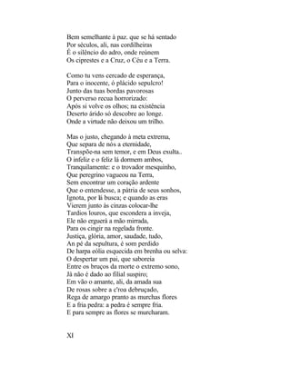 Bem semelhante à paz. que se há sentado
Por séculos, ali, nas cordilheiras
É o silêncio do adro, onde reúnem
Os ciprestes e a Cruz, o Céu e a Terra.

Como tu vens cercado de esperança,
Para o inocente, ó plácido sepulcro!
Junto das tuas bordas pavorosas
O perverso recua horrorizado:
Após si volve os olhos; na existência
Deserto árido só descobre ao longe.
Onde a virtude não deixou um trilho.

Mas o justo, chegando à meta extrema,
Que separa de nós a eternidade,
Transpõe-na sem temor, e em Deus exulta..
O infeliz e o feliz lá dormem ambos,
Tranquilamente: e o trovador mesquinho,
Que peregrino vagueou na Terra,
Sem encontrar um coração ardente
Que o entendesse, a pátria de seus sonhos,
Ignota, por lá busca; e quando as eras
Vierem junto às cinzas colocar-lhe
Tardios louros, que escondera a inveja,
Ele não erguerá a mão mirrada,
Para os cingir na regelada fronte.
Justiça, glória, amor, saudade, tudo,
An pé da sepultura, é som perdido
De harpa eólia esquecida em brenha ou selva:
O despertar um pai, que saboreia
Entre os bruços da morte o extremo sono,
Já não é dado ao filial suspiro;
Em vão o amante, ali, da amada sua
De rosas sobre a c'roa debruçado,
Rega de amargo pranto as murchas flores
E a fria pedra: a pedra é sempre fria.
E para sempre as flores se murcharam.


XI
 