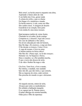 Belo ermo!, eu hei-de amar-te enquanto esta alma,
Aspirando o futuro além da vida
E um hálito dos Céus, gemer atada
À coluna do exílio, a que se chama
Em língua vil e mentirosa o mundo.
Eu hei-de amar-te, ó vale, como um filho
Dos sonhos meus. A imagem do deserto
Guardá-la-ei no coração, bem junto
Com minha fé, meu único tesouro.

Qual pomposo jardim de verme ilustre,
Chamado rei ou nobre, há-de contigo
Comparar-se, ó deserto? Aqui não cresce
Em vaso de alabastro a flor cativa,
Ou árvore educada por mão de homem,
Que lhe diga: «És escrava», e erga um ferro
E lhe decepe os troncos. Como é livre
A vaga do oceano, é livre no ermo
A bonina rasteira ou freixo altivo!
Não lhes diz: «Nasce aqui, ou lá não cresças».
Humana voz. Se baqueou o freixo,
Deus o mandou: se a flor pendida murcha,
É que o rocio não desceu de noite,
E da vida o Senhor lhe nega a vida.

Céu livre, Terra livre, e livre a mente,
Paz íntima, e saudade, mas saudade
Que não dói, que não mirra, e que consola,
São as riquezas do ermo, onde sorriem
Das procelas do mundo os que o deixaram.

XII

Ali naquela encosta, ontem de noite,
Alvejava por entre os medronheiros
Do solitário a habitação tranquila:
E eu vagueei por lá. Patente estava
O pobre albergue do eremita humilde,
Onde jazia o filho da esperança
 