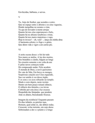 Envilecidas, bárbaras, e servas.

V

Tu, Anjo do Senhor, que acendes o estro;
Que no espaço entre o abismo e os céus vagueias,
Donde mergulhas no oceano a vista;
Tu que do trovador à mente arrojas
Quanto há nos céus esperançoso e belo,
Quanto há no abismo tenebroso e triste,
Quanto há nos mares majestoso e vago,
Hoje te invoco! – oh, vem! –, lança em minha alma
A harmonia celeste e o fogo e o génio,
Que dêem vida e vigor a um carme pio.

VI

A noite escura desce: o Sol de todo
Nos mares se atufou. A luz dos mortos,
Dos brandões o clarão, fulgura ao longe
No cruzeiro somente e em volta da ara:
E pelas naves começou ruído
De compassado andar. Fiéis acodem
À morada de Deus, a ouvir queixumes
Do vate de Sião. Em breve os monges,
Suspirosas canções aos Céus erguendo,
Sua voz unirão à voz desse órgão,
E os sons e os ecos reboarão no templo.
Mudo o coro depois, neste recinto
Dentro em bem pouco reinará silêncio,
O silêncio dos túmulos, e as trevas
Cobrirão por esta área a luz escassa
Despedida das lâmpadas. que pendem
Ante os altares, bruxuleando frouxas.

Imagem da existência! Enquanto passam
Os dias infantis, as paixões tuas,
Homem, qual então és, são débeis todas.
Cresceste: ei-las torrente, em cujo dorso
Sobrenadam a dor e o pranto e o longo
 
