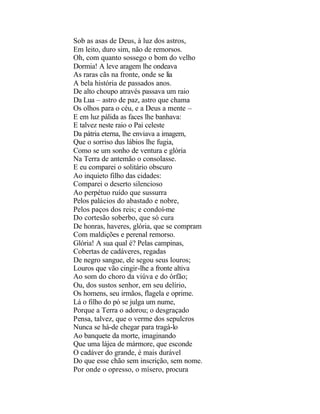 Sob as asas de Deus, à luz dos astros,
Em leito, duro sim, não de remorsos.
Oh, com quanto sossego o bom do velho
Dormia! A leve aragem lhe ondeava
As raras cãs na fronte, onde se lia
A bela história de passados anos.
De alto choupo através passava um raio
Da Lua – astro de paz, astro que chama
Os olhos para o céu, e a Deus a mente –
E em luz pálida as faces lhe banhava:
E talvez neste raio o Pai celeste
Da pátria eterna, lhe enviava a imagem,
Que o sorriso dus lábios lhe fugia,
Como se um sonho de ventura e glória
Na Terra de antemão o consolasse.
E eu comparei o solitário obscuro
Ao inquieto filho das cidades:
Comparei o deserto silencioso
Ao perpétuo ruído que sussurra
Pelos palácios do abastado e nobre,
Pelos paços dos reis; e condoí-me
Do cortesão soberbo, que só cura
De honras, haveres, glória, que se compram
Com maldições e perenal remorso.
Glória! A sua qual é? Pelas campinas,
Cobertas de cadáveres, regadas
De negro sangue, ele segou seus louros;
Louros que vão cingir-lhe a fronte altiva
Ao som do choro da viúva e do órfão;
Ou, dos sustos senhor, em seu delírio,
Os homens, seu irmãos, flagela e oprime.
Lá o filho do pó se julga um nume,
Porque a Terra o adorou; o desgraçado
Pensa, talvez, que o verme dos sepulcros
Nunca se há-de chegar para tragá-lo
Ao banquete da morte, imaginando
Que uma lájea de mármore, que esconde
O cadáver do grande, é mais durável
Do que esse chão sem inscrição, sem nome.
Por onde o opresso, o mísero, procura
 