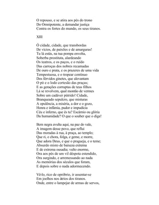 O repouso, e se atira aos pés do trono
Do Omnipotente, a demandar justiça
Contra os fortes do mundo, os seus tiranos.

XIII

Ó cidade, cidade, que transbordas
De vícios, de paixões e de amarguras!
Tu lá estás, na tua pompa envolta,
Soberba prostituta, alardeando
Os teatros, e os paços, e o ruído
Das carroças dos nobres recamadas
De ouro e prata, e os prazeres de uma vida
Tempestuosa, e o tropear contínuo
Dos férvidos ginetes, que alevantam
O pó e o lodo cortesão das praças;
E as gerações corruptas de teus filhos
Lá se revolvem, qual montão de vermes
Sobre um cadáver pútrido! Cidade,
Branqueado sepulcro, que misturas
A opulência, a miséria, a dor e o gozo,
Honra e infâmia, pudor e impudícia
Céu e inferno, que és tu? Escárnio ou glória
Da humanidade? O que o souber que o diga!

Bem negra avulta aqui, na paz do vale,
A imagem desse povo, que reflui
Das moradas à rua, à praça, ao templo;
Que ri, e chora, folga, e geme, e morre,
Que adora Deus, e que o pragueja, e o teme;
Absurdo misto de baixeza extrema
E de extrema ousadia; vulto enorme,
Ora aos pés de um vil déspota estendido,
Ora surgindo, e arremessando ao nada
As memórias dos séculos que foram,
E depois sobre o nada adormecendo.

Vê-lo, rico de opróbrio, ir assentar-se
Em joelhos nos átrios dos tiranos.
Onde, entre o lampejar de armas de servos,
 