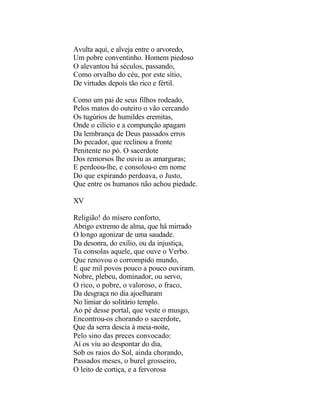Avulta aqui, e alveja entre o arvoredo,
Um pobre conventinho. Homem piedoso
O alevantou há séculos, passando,
Como orvalho do céu, por este sítio,
De virtudes depois tão rico e fértil.

Como um pai de seus filhos rodeado,
Pelos matos do outeiro o vão cercando
Os tugúrios de humildes eremitas,
Onde o cilício e a compunção apagam
Da lembrança de Deus passados erros
Do pecador, que reclinou a fronte
Penitente no pó. O sacerdote
Dos remorsos lhe ouviu as amarguras;
E perdoou-lhe, e consolou-o em nome
Do que expirando perdoava, o Justo,
Que entre os humanos não achou piedade.

XV

Religião! do mísero conforto,
Abrigo extremo de alma, que há mirrado
O longo agonizar de uma saudade.
Da desonra, do exílio, ou da injustiça,
Tu consolas aquele, que ouve o Verbo.
Que renovou o corrompido mundo,
E que mil povos pouco a pouco ouviram.
Nobre, plebeu, dominador, ou servo,
O rico, o pobre, o valoroso, o fraco,
Da desgraça no dia ajoelharam
No limiar do solitário templo.
Ao pé desse portal, que veste o musgo,
Encontrou-os chorando o sacerdote,
Que da serra descia à meia-noite,
Pelo sino das preces convocado:
Aí os viu ao despontar do dia,
Sob os raios do Sol, ainda chorando,
Passados meses, o burel grosseiro,
O leito de cortiça, e a fervorosa
 