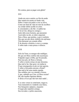 Ele contou, para as pagar com glória?

XVI

Ainda em curvo outeiro, ao fim da senda
Que serpeia do monte ao fundo vale,
Sobre o marco de pedra a cruz se eleva,
Como um farol de vida em mar de escolhos:
Ao cristão infeliz acolhe no ermo.
E consolando-o, diz-lhe: «A pátria tua
É lá no Céu: abraça-te comigo.»
Junto dela esses homens, que passaram
Acurvados na dor, as mãos ergueram
Para o Deus, que perdoa, e que é conforto
Dos que aos pés deste símbolo da esp'rança
Vêm derramar seu coração aflito:
É do deserto a história, a cruz e a campa;
E sobre tudo o mais pousa o silêncio.

XVII

Feliz da Terra, os monges não maldigas;
Do que em Deus confiou não escarneças:
Folgando segue a trilha, que há juncado,
Para teus pés, de flores a fortuna.
E sobre a morta crença em paz descansa.
Que mal te faz. Que gozo vai roubar-te
O que ensanguenta os pés no tojo agreste,
E sobre a fria pedra encosta a fronte?
Que mal te faz uma oração erguida,
Nas solidões, por voz sumida e frouxa,
E que, subindo aos Céus, só Deus escuta?
Oh, não insultes lágrimas alheias,
E deixa a fé ao que não tem mais nada!...

E se estes versos te contristam, rasga-os.
Teus menestréis te venderão seus hinos,
Nos banquetes opíparos, enquanto
O negro pão repartirá comigo,
Seu trovador, o pobre anacoreta,
 