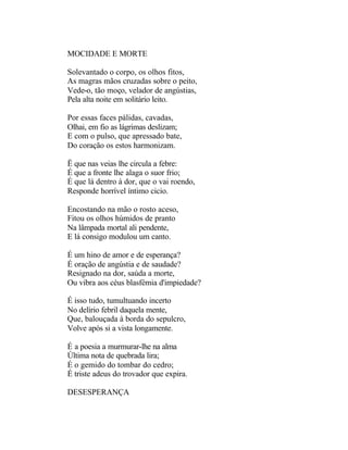 MOCIDADE E MORTE

Solevantado o corpo, os olhos fitos,
As magras mãos cruzadas sobre o peito,
Vede-o, tão moço, velador de angústias,
Pela alta noite em solitário leito.

Por essas faces pálidas, cavadas,
Olhai, em fio as lágrimas deslizam;
E com o pulso, que apressado bate,
Do coração os estos harmonizam.

Ë que nas veias lhe circula a febre:
É que a fronte lhe alaga o suor frio;
É que lá dentro à dor, que o vai roendo,
Responde horrível íntimo cicio.

Encostando na mão o rosto aceso,
Fitou os olhos húmidos de pranto
Na lâmpada mortal ali pendente,
E lá consigo modulou um canto.

É um hino de amor e de esperança?
É oração de angústia e de saudade?
Resignado na dor, saúda a morte,
Ou vibra aos céus blasfémia d'impiedade?

É isso tudo, tumultuando incerto
No delírio febril daquela mente,
Que, balouçada à borda do sepulcro,
Volve após si a vista longamente.

É a poesia a murmurar-lhe na alma
Última nota de quebrada lira;
É o gemido do tombar do cedro;
É triste adeus do trovador que expira.

DESESPERANÇA
 