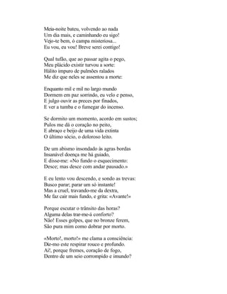 Meia-noite bateu, volvendo ao nada
Um dia mais, e caminhando eu sigo!
Vejo-te bem, ó campa misteriosa...
Eu vou, eu vou! Breve serei contigo!

Qual tufão, que ao passar agita o pego,
Meu plácido existir turvou a sorte:
Hálito impuro de pulmões ralados
Me diz que neles se assentou a morte:

Enquanto mil e mil no largo mundo
Dormem em paz sorrindo, eu velo e penso,
E julgo ouvir as preces por finados,
E ver a tumba e o fumegar do incenso.

Se dormito um momento, acordo em sustos;
Pulos me dá o coração no peito,
E abraço e beijo de uma vida extinta
O último sócio, o doloroso leito.

De um abismo insondado às agras bordas
Insanável doença me há guiado,
E disse-me: «No fundo o esquecimento:
Desce; mas desce com andar pausado.»

E eu lento vou descendo, e sondo as trevas:
Busco parar; parar um só instante!
Mas a cruel, travando-me da dextra,
Me faz cair mais fundo, e grita: «Avante!»

Porque escutar o trânsito das horas?
Alguma delas trar-me-á conforto?
Não! Esses golpes, que no bronze ferem,
São pura mim como dobrar por morto.

«Morto!, morto!» me clama a consciência:
Diz-mo este respirar rouco e profundo.
Ai!, porque fremes, coração de fogo,
Dentro de um seio corrompido e imundo?
 