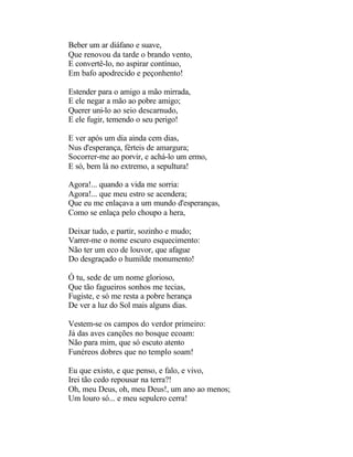 Beber um ar diáfano e suave,
Que renovou da tarde o brando vento,
E convertê-lo, no aspirar contínuo,
Em bafo apodrecido e peçonhento!

Estender para o amigo a mão mirrada,
E ele negar a mão ao pobre amigo;
Querer uni-lo ao seio descarnudo,
E ele fugir, temendo o seu perigo!

E ver após um dia ainda cem dias,
Nus d'esperança, férteis de amargura;
Socorrer-me ao porvir, e achá-lo um ermo,
E só, bem lá no extremo, a sepultura!

Agora!... quando a vida me sorria:
Agora!... que meu estro se acendera;
Que eu me enlaçava a um mundo d'esperanças,
Como se enlaça pelo choupo a hera,

Deixar tudo, e partir, sozinho e mudo;
Varrer-me o nome escuro esquecimento:
Não ter um eco de louvor, que afague
Do desgraçado o humilde monumento!

Ó tu, sede de um nome glorioso,
Que tão fagueiros sonhos me tecias,
Fugiste, e só me resta a pobre herança
De ver a luz do Sol mais alguns dias.

Vestem-se os campos do verdor primeiro:
Já das aves canções no bosque ecoam:
Não para mim, que só escuto atento
Funéreos dobres que no templo soam!

Eu que existo, e que penso, e falo, e vivo,
Irei tão cedo repousar na terra?!
Oh, meu Deus, oh, meu Deus!, um ano ao menos;
Um louro só... e meu sepulcro cerra!
 