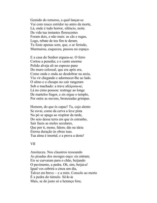 Gemido do remorso, a qual lançar-se
Vai com rouco estridor no antro da morte,
Lá, onde é tudo horror, silêncio, noite.
Da vida tua instantes florescentes
Foram dois, e não mais: as cãs e rugas,
Logo, rebate de teu fim te deram.
Tu foste apenas som, que, o ar ferindo,
Murmurou, esqueceu, passou no espaço.

E a casa do Senhor ergueu-se. O ferro
Cortou a penedia; e o canto enorme
Polido alveja ali no espesso pano
Do muro colossal, que era após era,
Como onda e onda ao desdobrar na areia,
Viu vir chegando e adormecer-lhe ao lado.
O ulmo e o choupo no cair rangeram
Sob o machado: a trave afeiçoou-se;
Lá no cimo pousou: restruge ao longe
De martelos fragor, e eis ergue o templo,
Por entre as nuvens, bronzeadas grimpas.

Homem, do que és capaz! Tu, cujo alento
Se esvai, como da cerva a leve pista
No pó se apaga ao respirar da tarde,
Do seio dessa terra em que és estranho,
Sair fazes as moles seculares,
Que por ti, mono, falem; dás na ideia
Eterna duração às obras tuas.
Tua alma é imortal, e a prova a deste!

VII

Anoiteceu. Nos claustros ressoando
As pisadas dos monges ouço: eis entram;
Eis se curvaram paru o chão, beijando
O pavimento, a pedra. Oh, sim, beijai-a!
Igual vos cobrirá a cinza um dia,
Talvez em breve – e a mim. Consolo ao morto
É a pedra do túmulo. Sê-lo-ia
Mais, se do justo só a herança fora;
 