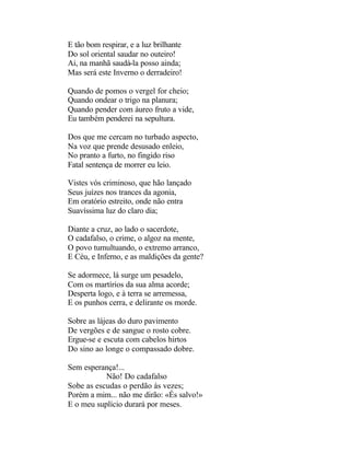 E tão bom respirar, e a luz brilhante
Do sol oriental saudar no outeiro!
Ai, na manhã saudá-la posso ainda;
Mas será este Inverno o derradeiro!

Quando de pomos o vergel for cheio;
Quando ondear o trigo na planura;
Quando pender com áureo fruto a vide,
Eu também penderei na sepultura.

Dos que me cercam no turbado aspecto,
Na voz que prende desusado enleio,
No pranto a furto, no fingido riso
Fatal sentença de morrer eu leio.

Vistes vós criminoso, que hão lançado
Seus juízes nos trances da agonia,
Em oratório estreito, onde não entra
Suavíssima luz do claro dia;

Diante a cruz, ao lado o sacerdote,
O cadafalso, o crime, o algoz na mente,
O povo tumultuando, o extremo arranco,
E Céu, e Inferno, e as maldições da gente?

Se adormece, lá surge um pesadelo,
Com os martírios da sua alma acorde;
Desperta logo, e à terra se arremessa,
E os punhos cerra, e delirante os morde.

Sobre as lájeas do duro pavimento
De vergões e de sangue o rosto cobre.
Ergue-se e escuta com cabelos hirtos
Do sino ao longe o compassado dobre.

Sem esperança!...
           Não! Do cadafalso
Sobe as escudas o perdão às vezes;
Porém a mim... não me dirão: «És salvo!»
E o meu suplício durará por meses.
 