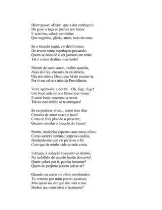 Dizer posso: «Existi: que a dor conheço!»
Do gozo a taça só provei por horas:
E serei teu, calado cemitério,
Que engenho, glória, amor, tudo devoras.

Se o furacão rugiu, e o débil tronco
De árvore tenra espedaçou passando,
Quem se doeu de a ver jazendo em terra?
Tal é o meu destino miserando!

Númen de santo amor, mulher querida,
Anjo do Céu, encanto da existência.
Ora por mim a Deus, que há-de escutar-te.
Por ri me salve a mão da Providência.

Vem: aperta-me a dextra... Oh, foge, foge!
Um beijo ardente aos lábios teus voara:
E neste beijo venenoso a morte
Talvez este infeliz só te entregara!

Se eu pudesse viver... como teus dias
Cercaria de amor suave e puro!
Como te fora plácido o presente;
Quanto risonho o aspecto do futuro!

Porém, medonho espectro ante meus olhos,
Como sombra infernal perpétuo ondeia,
Bradando-me que vai partir-se o fio
Com que da minha vida se urde a teia.

Entregue à sedução enquanto eu durmo,
No turbilhão do mundo hei-de deixar-te!
Quem velará por ti, pomba inocente?
Quem do perjúrio poderá salvar-te?

Quando eu cerrar os olhos moribundos
Tu verterás por mim pranto saudoso;
Mas quem me diz que não virá o riso
Banhar teu rosto triste e lacrimoso?
 