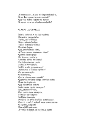 A imensidade!... E que me importa herdá-la,
Se na Terra passei sem ser sentido?
Que vale eterno vaguear no espaço,
Se nosso nome se afundou no olvido?


O ANJO-DA-GUARDA

Ímpio, silêncio! A tua voz blasfema
Da noite a paz perturba.
Verme, que te rebelas
Sob a mão do Senhor,
Vês os milhões d'estrelas
De nítido fulgor,
Que, em ordenada turba,
A Deus entoam incessantes hinos?
Quantas vezes apaga
Do livro da existência
Um orbe a mão do Eterno!
E o belo astro que expira
Maldiz a Providência,
Maldiz a mão que o esmaga?
Acaso pára o cântico superno?
Ou apenas suspira
O moribundo,
Que se chamava um mundo?
Quem vai pôr uma campa sobre os restos
Desse inerte planeta,
Que o destrutor cometa
Incinerou na rápida passagem?
E tu, átomo obscuro,
Que varre à tarde a aragem,
Soltas do seio impuro
Maldição insensata,
Porque o teu Deus te evoca à eternidade?
Que é o viver? O umbral, a que um momento
O espírito, surgindo
Das solidões do nada
À voz do Criador, se encosta, e atento
 