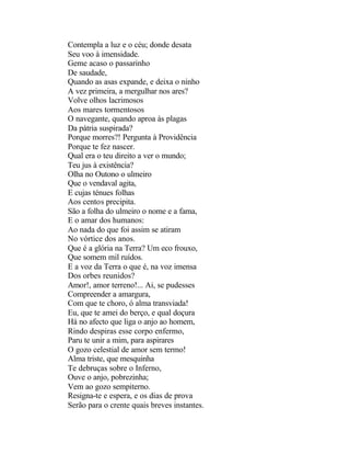 Contempla a luz e o céu; donde desata
Seu voo à imensidade.
Geme acaso o passarinho
De saudade,
Quando as asas expande, e deixa o ninho
A vez primeira, a mergulhar nos ares?
Volve olhos lacrimosos
Aos mares tormentosos
O navegante, quando aproa às plagas
Da pátria suspirada?
Porque morres?! Pergunta à Providência
Porque te fez nascer.
Qual era o teu direito a ver o mundo;
Teu jus à existência?
Olha no Outono o ulmeiro
Que o vendaval agita,
E cujas ténues folhas
Aos centos precipita.
São a folha do ulmeiro o nome e a fama,
E o amar dos humanos:
Ao nada do que foi assim se atiram
No vórtice dos anos.
Que é a glória na Terra? Um eco frouxo,
Que somem mil ruídos.
E a voz da Terra o que é, na voz imensa
Dos orbes reunidos?
Amor!, amor terreno!... Ai, se pudesses
Compreender a amargura,
Com que te choro, ó alma transviada!
Eu, que te amei do berço, e qual doçura
Há no afecto que liga o anjo ao homem,
Rindo despiras esse corpo enfermo,
Paru te unir a mim, para aspirares
O gozo celestial de amor sem termo!
Alma triste, que mesquinha
Te debruças sobre o Inferno,
Ouve o anjo, pobrezinha;
Vem ao gozo sempiterno.
Resigna-te e espera, e os dias de prova
Serão para o crente quais breves instantes.
 