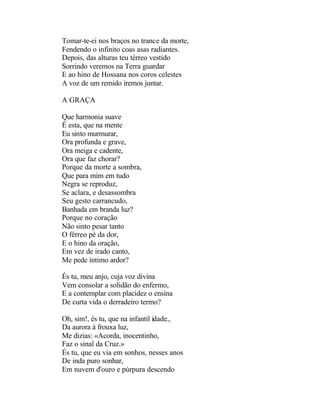 Tomar-te-ei nos braços no trance da morte,
Fendendo o infinito coas asas radiantes.
Depois, das alturas teu térreo vestido
Sorrindo veremos na Terra guardar
E ao hino de Hossana nos coros celestes
A voz de um remido iremos juntar.

A GRAÇA

Que harmonia suave
É esta, que na mente
Eu sinto murmurar,
Ora profunda e grave,
Ora meiga e cadente,
Ora que faz chorar?
Porque da morte a sombra,
Que para mim em tudo
Negra se reproduz,
Se aclara, e desassombra
Seu gesto carrancudo,
Banhada em branda luz?
Porque no coração
Não sinto pesar tanto
O férreo pé da dor,
E o hino da oração,
Em vez de irado canto,
Me pede íntimo ardor?

És tu, meu anjo, cuja voz divina
Vem consolar a solidão do enfermo,
E a contemplar com placidez o ensina
De curta vida o derradeiro termo?

Oh, sim!, és tu, que na infantil idade,.
Da aurora à frouxa luz,
Me dizias: «Acorda, inocentinho,
Faz o sinal da Cruz.»
És tu, que eu via em sonhos, nesses anos
De inda puro sonhar,
Em nuvem d'ouro e púrpura descendo
 