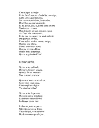 Coas roupas a alvejar.
És tu, és tu!, que ao pôr do Sol, na veiga,
Junto ao bosque fremente,
Me contavas mistérios, harmonias
Dos Céus, do mar dormente.
És tu, és tu!, que, lá, nesta alma absorta
Modulavas o canto,
Que de noite, ao luar, sozinho erguia
Ao Deus três vezes santo.
És tu, que eu esqueci na idade ardente
Das paixões juvenis,
E que voltas a mim, sincero amigo,
Quando sou infeliz.
Sinta a tua voz de novo,
Que me revoca a Deus:
Inspira-me a esperança,
Que te seguiu dos Céus!...


RESIGNAÇÃO

No teu seio, reclinado
Dormirei, Senhor, um dia,
Quando for na terra fria
Meu repouso procurar;

Quando a lousa do sepulcro
Sobre mim tiver caído,
E este espírito afligido
Vir a tua luz brilhar!

No teu seio, de pesares
O existir não se entretece;
Lá eterno o amor florece;
Lá florece eterna paz:

Lá bramir junto ao poeta
Não irão paixões e dores,
Vãos desejos, vãos temores
Do desterro em que ele jaz.
 