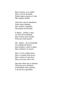 Hora extrema, eu te saúdo!
Salve, ó trevas da jazida,
Donde espera erguer-se à vida
Meu espírito imortal!

Anjo bom, não me abandones
Neste trance dilatado;
Que contrito, resignado,
Me acharás na hora fatal.

E depois... perdoa, ó anjo,
Ao amor do moribundo,
Que só deixa neste mundo
Pouco pó, muito gemer.

Oh... depois... diz à mesquinha
Um segredo de doçura:
Que na pátria o amor se apura,
Que o desterro viu nascer.

Que é o Céu a pátria nossa;
Que é o mundo exílio breve;
Que o morrer é cousa leve;
Que é princípio, não é fim:

Que duas almas que se amaram
Vão lá ter nova existência,
Confundidas numa essência,
A de um novo querubim.
 