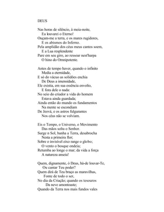 DEUS

Nas horas de silêncio, à meia-noite,
  Eu louvarei o Eterno!
Ouçam-me a terra, e os mares rugidores,
  E os abismos do Inferno.
Pela amplidão dos céus meus cantos soem,
  E a Lua resplendente
Pare em seu giro, ao ressoar nest'harpa
  O hino do Omnipotente.

Antes de tempo haver, quando o infinito
  Media a eternidade,
E só do vácuo as solidões enchia
  De Deus a imensidade,
Ele existia, em sua essência envolto,
  E fora dele o nada:
No seio do criador a vida do homem
  Estava ainda guardada;
Ainda então do mundo os fundamentos
  Na mente se escondiam
De Jeová, e os astros fulgurantes
  Nos céus não se volviam.

Eis o Tempo, o Universo, o Movimento
  Das mãos solta o Senhor.
Surge n Sol, banha a Terra, desabrocha
  Nesta a primeira flor;
Sobre o invisível eixo range o globo;
  O vento o bosque ondeia;
Retumba ao longe o mar; da vida a força
  A natureza anseia!

Quem, dignamente, ó Deus, há-de louvar-Te,
  Ou cantar Teu poder?
Quem dirá de Teu braço as maravilhas,
   Fonte de todo o ser,
No dia da Criação; quando os tesouros
     Da neve amontoaste;
Quando da Terra nos mais fundos vales
 