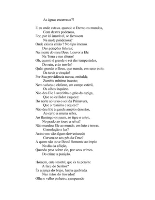 As águas encerraste?!

E eu onde estava. quando o Eterno os mundos,
     Com dextra poderosa,
Fez, por lei imutável, se livrassem
     Na mole ponderosa?
Onde existia então ? No tipo imenso
     Das gerações futuras;
Na mente do meu Deus. Louvor a Ele
     Na Terra e nas alturas!
Oh, quanto é grande o rei das tempestades,
     Do raio, e do trovão!
Quão grande o Deus, que manda, em seco estio,
     Da tarde a viração!
Por Sua providência nunca, embalde,
     Zumbiu mínimo insecto;
Nem volveu o elefante, em campo estéril,
     Os olhos inquieto.
Não deu Ele à avezinha o grão da espiga,
     Que ao ceifador esquece:
Do norte ao urso o sol da Primavera,
     Que o reanima e aquece?
Não deu Ele à gazela amplos desertos,
     Ao certo a amena selva,
Ao flamingo os pauis, ao tigre o antro,
     No prado ao touro a relva?
Não mandou Ele ao mundo, em luto e trevas,
     Consolação e luz?
Acaso em vão algum desventurado
     Curvou-se aos pés da Cruz?
A quem não ouve Deus? Somente ao ímpio
     No dia da aflição,
Quando pesa sobre ele, por seus crimes.
     Do crime a punição.

Homem, ente imortal, que és tu perante
    A face do Senhor?
És a junça do brejo, harpa quebrada
     Nas mãos do trovador!
Olha o velho pinheiro, campeando
 