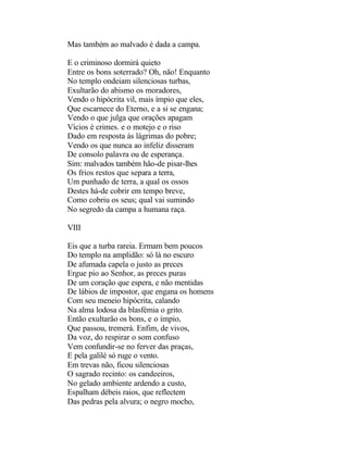 Mas também ao malvado é dada a campa.

E o criminoso dormirá quieto
Entre os bons soterrado? Oh, não! Enquanto
No templo ondeiam silenciosas turbas,
Exultarão do abismo os moradores,
Vendo o hipócrita vil, mais ímpio que eles,
Que escarnece do Eterno, e a si se engana;
Vendo o que julga que orações apagam
Vícios é crimes. e o motejo e o riso
Dado em resposta às lágrimas do pobre;
Vendo os que nunca ao infeliz disseram
De consolo palavra ou de esperança.
Sim: malvados também hão-de pisar-lhes
Os frios restos que separa a terra,
Um punhado de terra, a qual os ossos
Destes há-de cobrir em tempo breve,
Como cobriu os seus; qual vai sumindo
No segredo da campa a humana raça.

VIII

Eis que a turba rareia. Ermam bem poucos
Do templo na amplidão: só lá no escuro
De afumada capela o justo as preces
Ergue pio ao Senhor, as preces puras
De um coração que espera, e não mentidas
De lábios de impostor, que engana os homens
Com seu meneio hipócrita, calando
Na alma lodosa da blasfémia o grito.
Então exultarão os bons, e o ímpio,
Que passou, tremerá. Enfim, de vivos,
Da voz, do respirar o som confuso
Vem confundir-se no ferver das praças,
E pela galilé só ruge o vento.
Em trevas não, ficou silenciosas
O sagrado recinto: os candeeiros,
No gelado ambiente ardendo a custo,
Espalham débeis raios, que reflectem
Das pedras pela alvura; o negro mocho,
 