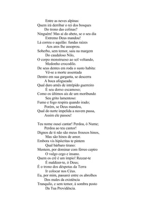 Entre as neves alpinas:
Quem irá derribar o rei dos bosques
    Do trono das colinas?
Ninguém! Mas ai do abeto, se o seu dia
     Extremo Deus mandou!
Lá correu o aquilão: fundas raízes
      Aos ares lhe assoprou.
Soberbo, sem temor, saiu na margem
     Do caudaloso Nilo,
O corpo monstruoso ao sol voltando,
     Medonho crocodilo.
De seus dentes em roda o susto habita:
     Vê-se a morte assentada
Dentro em sua garganta, se descerra
    A boca afogueada:
Qual duro arnês de intrépido guerreiro
     É seu dorso escamoso;
Como os últimos ais de um moribundo
     Seu grito lamentoso:
Fumo e fogo respira quando irado;
    Porém, se Deus mandou,
Qual do norte impelida a nuvem passa,
    Assim ele passou!

Teu nome ousei cantar! Perdoa, ó Nume;
     Perdoa ao teu cantor!
Dignos de ti não são meus frouxos hinos,
      Mas são hinos de amor.
Embora vis hipócritas te pintem
      Qual bárbaro tirano:
Mentem, por dominar com férreo ceptro
      O vulgo cego e insano.
Quem os crê é um ímpio! Recear-te
      É maldizer-te, ó Deus;
É o trono dos déspotas da Terra
      Ir colocar nos Céus.
Eu, por mim, passarei entre os abrolhos
     Dos males da existência
Tranquilo, e sem temor, à sombra posto
      Da Tua Providência.
 