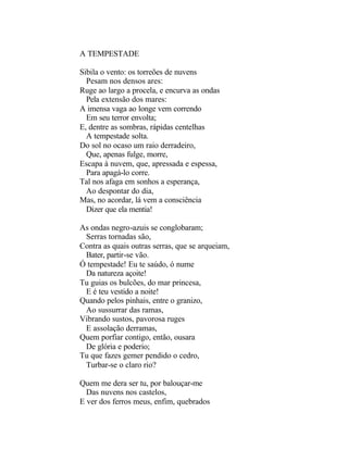 A TEMPESTADE

Sibila o vento: os torreões de nuvens
  Pesam nos densos ares:
Ruge ao largo a procela, e encurva as ondas
  Pela extensão dos mares:
A imensa vaga ao longe vem correndo
  Em seu terror envolta;
E, dentre as sombras, rápidas centelhas
  A tempestade solta.
Do sol no ocaso um raio derradeiro,
  Que, apenas fulge, morre,
Escapa à nuvem, que, apressada e espessa,
  Para apagá-lo corre.
Tal nos afaga em sonhos a esperança,
  Ao despontar do dia,
Mas, no acordar, lá vem a consciência
  Dizer que ela mentia!

As ondas negro-azuis se conglobaram;
 Serras tornadas são,
Contra as quais outras serras, que se arqueiam,
 Bater, partir-se vão.
Ó tempestade! Eu te saúdo, ó nume
 Da natureza açoite!
Tu guias os bulcões, do mar princesa,
 E é teu vestido a noite!
Quando pelos pinhais, entre o granizo,
 Ao sussurrar das ramas,
Vibrando sustos, pavorosa ruges
 E assolação derramas,
Quem porfiar contigo, então, ousara
 De glória e poderio;
Tu que fazes gemer pendido o cedro,
 Turbar-se o claro rio?

Quem me dera ser tu, por balouçar-me
  Das nuvens nos castelos,
E ver dos ferros meus, enfim, quebrados
 