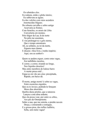Os rebatidos elos.
Eu rodeara, então o globo inteiro;
 Eu sublevara as águas;
Eu dos vulcões com raios acendera
 Amortecidas fráguas;
Do robusto carvalho e sobro antigo
  Acurvaria as frontes;
Com furacões, os areais da Líbia
  Converteria em montes;
Pelo fulgor da Lua, lá do norte
  No pólo me assentara,
E vira prolongar-se o gelo eterno,
  Que o tempo amontoara.
Ali, eu solitário, eu rei da morte,
  Erguera meu clamor,
E dissera: «Sou livre, e tenho império;
  Aqui, sou eu senhor!»

Quem se pudera erguer, como estas vagas,
  Em turbilhões incertos,
E correr, e correr, troando ao longe,
  Nos líquidos desertos!
Mas entre membros de lodoso barro
  A mente presa está!...
Ergue-se em vão aos céus: precipitada,
  Rápido, em baixo dá.

Ó morte, amiga morte! é sobre as vagas,
  Entre escarcéus erguidos,
Que eu te invoco, pedindo-te feneçam
  Meus dias aborridos:
Quebra duras prisões, que a natureza
 Lançou a esta alma ardente;
Que ela possa voar, por entre os orbes,
  Aos pés do Omnipotente.
Sobre a nau, que me estreita, a prenhe nuvem
  Desça, e estourando a esmague,
E a grossa proa, dos tufões ludíbrio,
  Solta, sem rumo vague!
 