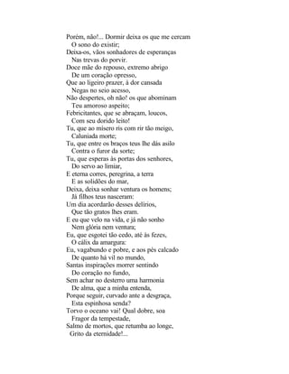 Porém, não!... Dormir deixa os que me cercam
  O sono do existir;
Deixa-os, vãos sonhadores de esperanças
  Nas trevas do porvir.
Doce mãe do repouso, extremo abrigo
  De um coração opresso,
Que ao ligeiro prazer, à dor cansada
  Negas no seio acesso,
Não despertes, oh não! os que abominam
  Teu amoroso aspeito;
Febricitantes, que se abraçam, loucos,
  Com seu dorido leito!
Tu, que ao mísero ris com rir tão meigo,
  Caluniada morte;
Tu, que entre os braços teus lhe dás asilo
  Contra o furor da sorte;
Tu, que esperas às portas dos senhores,
  Do servo ao limiar,
E eterna corres, peregrina, a terra
  E as solidões do mar,
Deixa, deixa sonhar ventura os homens;
  Já filhos teus nasceram:
Um dia acordarão desses delírios,
  Que tão gratos lhes eram.
E eu que velo na vida, e já não sonho
  Nem glória nem ventura;
Eu, que esgotei tão cedo, até às fezes,
  O cálix da amargura:
Eu, vagabundo e pobre, e aos pés calcado
  De quanto há vil no mundo,
Santas inspirações morrer sentindo
  Do coração no fundo,
Sem achar no desterro uma harmonia
  De alma, que a minha entenda,
Porque seguir, curvado ante a desgraça,
  Esta espinhosa senda?
Torvo o oceano vai! Qual dobre, soa
  Fragor da tempestade,
Salmo de mortos, que retumba ao longe,
 Grito da eternidade!...
 