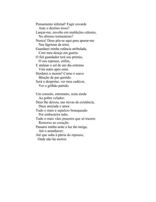 Pensamento infernal! Fugir covarde
  Ante o destino iroso?
Lançar-me, envolto em maldições celestes,
  No abismo tormentoso?
Nunca! Deus pôs-se aqui para apurar-me
  Nas lágrimas da terra;
Guardarei minha estância atribulada,
  Com meu desejo em guerra.
O fiel guardador terá seu prémio,
  O seu repouso, enfim,
E atalaiar o sol de um dia extremo
  Virá outro após mim.
Herdarei o morrer! Como é suave
  Bênção de pai querido.
Será o despertar, ver meu cadáver,
  Ver o grilhão partido.

Um consolo, entretanto, resta ainda
  Ao pobre velador:
Deus lhe deixou, nas trevas da existência,
  Doce amizade e amor.
Tudo o mais é sepulcro branqueado
  Por embusteira mão;
Tudo o mais vãos prazeres que só trazem
  Remorso ao coração.
Passarei minha noite a luz tão meiga,
  Até o amanhecer;
Até que suba à pátria do repouso,
 Onde não há morrer.
 