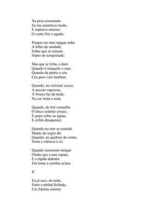 Na proa ressonante
Eu me assentava mudo,
E aspirava ansioso
O vento frio e agudo;

Porque em meu sangue ardia
A febre da saudade,
Febre que só minora
Sopro de tempestade;

Mas que se irrita, e dura
Quando é tranquilo o mar;
Quando da pátria o céu
Céu puro vem lembrar;

Quando, no extremo ocaso,
A nuvem vaporosa,
À frouxa luz da tarde,
Na cor imita a rosa;

Quando, do Sol vermelho
O disco ardente cresce,
E paira sobre as águas,
E enfim desaparece;

Quando no mar se estende
Manto de negro dó;
Quando, ao quebrar do vento,
Noite e silêncio é só;

Quando sussurram meigas
Ondas que a nau separa,
E a rápida ardentia
Em torno a sombra aclara.

II

Eu já ouvi, de noite,
Entre o pinhal fechado,
Um frémito soturno
 