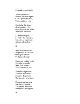Passando o vento irado:

Assim o murmúrio
Do mar, fervendo à proa,
Com o gemer do aflito,
Sumido, acorde soa;

E o cintilar das águas
Gera amargura e dor,
Qual lâmpada, que pende
No templo do Senhor,

Lá pela madrugada,
Se o óleo lhe escasseia,
E a espaços expirando.
Afrouxa e bruxuleia.

III

Bem abundante messe
De pranto e de saudade
O foragido errante
Colhe na soledade!

Para o que a pátria perde
É o universo mudo;
Nada lhe ri na vida;
Mora o fastio em tudo;

No meio das procelas,
Na calma do oceano,
No sopro do galerno,
Que enfuna o largo pano.

E no entestar coa terra
Por abrigado esteiro,
E no pousar à sombra
Do tecto do estrangeiro.

IV
 