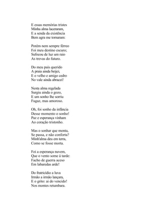 E essas memórias tristes
Minha alma laceraram,
E a senda da existência
Bem agra me tornaram:

Porém nem sempre férreo
Foi meu destino escuro;
Sufocou de luz um raio
As trevas do futuro.

Do meu país querido
A praia ainda beijei,
E o velho e amigo cedro
No vale ainda abracei!

Nesta alma regelada
Surgiu ainda o gozo,
E um sonho lhe sorriu
Fugaz, mas amoroso.

Oh, foi sonho da infância
Desse momento o sonho!
Paz e esperança vinham
Ao coração tristonho.

Mas o sonhar que monta,
Se passa, e não conforta?
Minh'alma deu em terra,
Como se fosse morta.

Foi a esperança nuvem,
Que o vento some á tarde:
Facho de guerra aceso
Em labaredas arde!

Do fratricídio a luva
Irmão a irmão lançara,
E o grito: ai do vencido!
Nos montes retumbara.
 