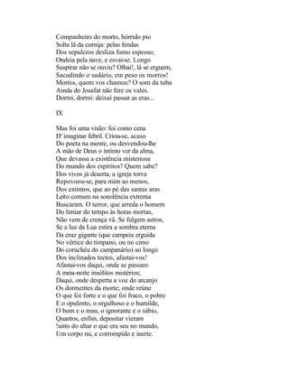 Companheiro do morto, hórrido pio
Solta lã da cornija: pelas fendas
Dos sepulcros desliza fumo espesso;
Ondeia pela nave, e esvai-se. Longo
Suspirar não se ouviu? Olhai!, lá se erguem,
Sacudindo o sudário, em peso os morros!
Mortos, quem vos chamou? O som da tuba
Ainda do Josafat não fere os vales.
Dormi, dormi: deixai passar as eras...

IX

Mas foi uma visão: foi como cena
D' imaginar febril. Criou-se, acaso
Do poeta na mente, ou desvendou-lhe
A mão de Deus o íntimo ver da alma,
Que devassa a existência misteriosa
Do mundo dos espíritos? Quem sabe?
Dos vivos já deserta, a igreja torva
Repovoou-se, para mim ao menos,
Dos extintos, que ao pé das santas aras
Leito comum na sonolência extrema
Buscaram. O terror, que arreda o homem
Do limiar do tempo às horas mortas,
Não vem de crença vã. Se fulgem astros,
Se a luz da Lua estira a sombra eterna
Da cruz gigante (que campeia erguida
No vértice do tímpano, ou no cimo
Do coruchéu do campanário) ao longo
Dos inclinados tectos, afastai-vos!
Afastai-vos daqui, onde se passam
A meia-noite insólitos mistérios;
Daqui, onde desperta a voz do arcanjo
Os dormentes da morte; onde reúne
O que foi forte e o que foi fraco, o pobre
E o opulento, o orgulhoso e o humilde,
O bom e o mau, o ignorante e o sábio,
Quantos, enfim, depositar vieram
!unto do altar o que era seu no mundo,
Um corpo nu, e corrompido e inerte.
 