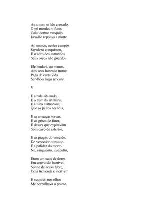 As armas se hão cruzado:
O pó mordeu o fone;
Caiu: dorme tranquilo:
Deu-lhe repouso a morte.

Ao menos, nestes campos
Sepulcro conquistou,
E o adro dos estranhos
Seus ossos não guardou.

Ele herdará, ao menos,
Aos seus honrado nome;
Paga de curta vida
Ser-lhe-á largo renome.

V

E a bala sibilando,
E o trom da artilharia,
E a tuba clamorosa,
Que os peitos acendia,

E as ameaças torvas,
E os gritos de furor,
E desses que expiravam
Som cavo de estertor,

E as pragas do vencido,
Do vencedor o insulto.
E a palidez do morto,
Nu, sanguento, insepulto,

Eram um caos de dores
Em convulsão horrível,
Sonho de acesa febre,
Cena tremenda e incrível!

E suspirei: nos olhos
Me borbulhava o pranto,
 