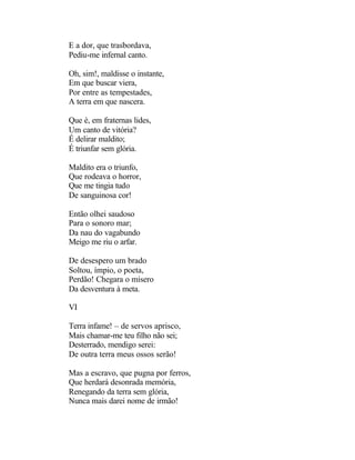 E a dor, que trasbordava,
Pediu-me infernal canto.

Oh, sim!, maldisse o instante,
Em que buscar viera,
Por entre as tempestades,
A terra em que nascera.

Que é, em fraternas lides,
Um canto de vitória?
É delirar maldito;
É triunfar sem glória.

Maldito era o triunfo,
Que rodeava o horror,
Que me tingia tudo
De sanguinosa cor!

Então olhei saudoso
Para o sonoro mar;
Da nau do vagabundo
Meigo me riu o arfar.

De desespero um brado
Soltou, ímpio, o poeta,
Perdão! Chegara o mísero
Da desventura à meta.

VI

Terra infame! – de servos aprisco,
Mais chamar-me teu filho não sei;
Desterrado, mendigo serei:
De outra terra meus ossos serão!

Mas a escravo, que pugna por ferros,
Que herdará desonrada memória,
Renegando da terra sem glória,
Nunca mais darei nome de irmão!
 