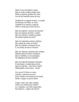 Onde é livre tem pátria o poeta,
Que ao exílio condena ímpia sorte.
Sobre os plainos gelados do norte
Luz do Sol também desce do céu;

Também lá se erguem montes. e o prado
De boninas, em Maio. se veste;
Também lá se meneia o cipreste
Sobre o corpo que à terra desceu.

Que me importa o loureiro da encosta?
Que me importa da fonte o ruído?
Que me importa o saudoso gemido
Da rolinha sedenta de amor?

Que me importam outeiros cobertos
Da verdura da vinha, no Estio?
Que me importa o remanso do rio,
E, na calma, da selva o frescor?

Que me importa o perfume dos campos,
Quando passa da tarde a bafagem,
Que se embebe, na sua passagem,
Na fragrância da rosa e alecrim?

Que me importa? Pergunta insensata!
É meu berço: a minha alma está lá...
Que me importa... Esta boca o dirá?!
Minha pátria, estou louco... menti!

Eia, servos! O ferro se cruze,
Assobie o pelouro nos ares;
Estes campos convertam-se em mares,
Onde o sangue se possa beber!

Larga a vala!, que, após a peleja,
Todos nós dormiremos unidos!
Lá, vingados, e do ódio esquecidos,
Paz faremos... depois do morrer!
 