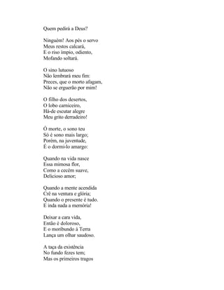 Quem pedirá a Deus?

Ninguém! Aos pés o servo
Meus restos calcará,
E o riso ímpio, odiento,
Mofando soltará.

O sino lutuoso
Não lembrará meu fim:
Preces, que o morto afagam,
Não se erguerão por mim!

O filho dos desertos,
O lobo carniceiro,
Há-de escutar alegre
Meu grito derradeiro!

Ó morte, o sono teu
Só é sono mais largo;
Porém, na juventude,
É o dormi-lo amargo:

Quando na vida nasce
Essa mimosa flor,
Como a cecém suave,
Delicioso amor;

Quando a mente acendida
Crê na ventura e glória;
Quando o presente é tudo.
E inda nada a memória!

Deixar a cara vida,
Então é doloroso,
E o moribundo à Terra
Lança um olhar saudoso.

A taça da existência
No fundo fezes tem;
Mas os primeiros tragos
 