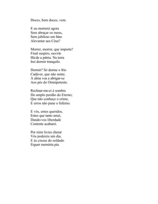 Doces, bem doces, vem.

E eu morrerei agora
Sem abraçar os meus,
Sem jubiloso um hino
Alevantar aos Céus?

Morrer, morrer, que importa?
Final suspiro, ouvi-lo
Há-de a pátria. Na terra
Irei dormir tranquilo.

Dormir? Só dorme o frio
Cadáver, que não sente;
A alma voa a abrigar-se
Aos pés do Omnipotente.

Reclinar-me-ei à sombra
Do amplo perdão do Eterno;
Que não conheço o crime,
E erros não pune o Inferno.

E vós, entes queridos,
Entes que tanto amei,
Dando-vos liberdade
Contente acabarei.

Por mim livres chorar
Vós podereis um dia,
E às cinzas do soldado
Erguer memória pia.
 