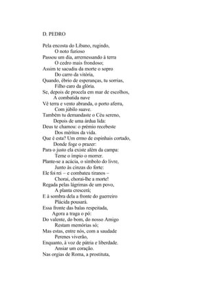 D. PEDRO

Pela encosta do Líbano, rugindo,
      O noto furioso
Passou um dia, arremessando à terra
      O cedro mais frondoso;
Assim te sacudiu da morte o sopro
      Do carro da vitória,
Quando, ébrio de esperanças, tu sorrias,
      Filho caro da glória.
Se, depois de procela em mar de escolhos,
      A combatida nave
Vê terra e vento abranda, o porto aferra,
      Com júbilo suave.
Também tu demandaste o Céu sereno,
      Depois de uma árdua lida:
Deus te chamou: o prémio recebeste
      Dos méritos da vida.
Que é esta? Um ermo de espinhais cortado,
      Donde foge o prazer:
Para o justo ela existe além da campa:
      Teme o ímpio o morrer.
Plante-se a acácia, o símbolo do livre,
      Junto às cinzas do forte:
Ele foi rei – e combateu tiranos –
      Chorai, chorai-lhe a morte!
Regada pelas lágrimas de um povo,
      A planta crescerá;
E à sombra dela a fronte do guerreiro
      Plácida pousará.
Essa fronte das balas respeitada,
     Agora a traga o pó:
Do valente, do bom, do nosso Amigo
      Restam memórias só;
Mas estas, entre nós, com a saudade
      Perenes viverão,
Enquanto, à voz de pátria e liberdade.
      Ansiar um coração.
Nas orgias de Roma, a prostituta,
 