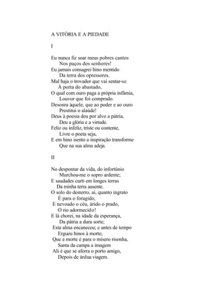 A VITÓRIA E A PIEDADE

I

Eu nunca fiz soar meus pobres cantos
    Nos paços dos senhores!
Eu jamais consagrei hino mentido
    Da terra dos opressores.
Mal haja o trovador que vai sentar-se
   À porta do abastado,
O qual com ouro paga a própria infâmia,
    Louvor que foi comprado.
Desonra àquele, que ao poder e ao ouro
    Prostitui o alaúde!
Deus à poesia deu por alvo a pátria,
    Deu a glória e a virtude.
Feliz ou infeliz, triste ou contente,
    Livre o poeta seja,
E em hino isento a inspiração transforme
    Que na sua alma adeja.

II

No despontar da vida, do infortúnio
    Murchou-me o sopro ardente;
E saudades curti em longes terras
   Da minha terra ausente.
O solo do desterro, ai, quanto ingrato
   É para o foragido,
E nevoado o céu, árido o prado,
   O rio adormecido!
E lá chorei, na idade da esperança,
    Da pátria a dura sorte;
Esta alma encaneceu; e antes de tempo
   Ergueu hinos à morte;
Que a morte é para o mísero risonha,
   Santa da campa a imagem
Ali é que se aferra o porto amigo,
   Depois de árdua viagem.
 