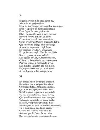 X

E seguia a visão. Cria ainda achar-me,
Alta noite, na igreja solitária
Entre os mortos, que, erectos sobre as campas,
Eram •á pouco um fumo que ondeava
Pelas fisgas do vasto pavimento.
Olhei. Do erguido tecto o pano espesso
Rareava; rareava-me ante os olhos,
Como ténue cendal; mais ténue ainda,
Como o vapor de Outono em quarto d'alva,
Que se libra no espaço antes que desça
A consolar as plantas conglobado
Em matutino orvalho. O firmamento
Era profundo e amplo. Envolto em glória,
Sobre vagas de nuvens, rodeado
Das legiões do Céu, o Ancião dos dias,
O Santo, o Deus descia. Ao sumo aceno
Parava o tempo, a imensidade, a vida
Dos mundos a escutar. Era esta a hora
Do julgamento desses que se alçavam,
À voz de cima, sobre as sepulturas?

XI

Era ainda a visão. Do templo em meio
Do anjo da morte a espada flamejante
Crepitando bateu. Bem como insectos,
Que à flor de pego pantanoso e triste
Se balouçavam – quando a tempestade
Veio as asas molhar nas águas turvas,
Que marulhando sussurraram – surgem
Volteando, zumbindo em dança doida,
E, lassos, vão pousar em longas filas
Nas margens do paul, de um lado e de outro;
Tal o murmúrio e a agitação incerta
Ciciava das sombras remoinhando
Ante o sopro de Deus. As melodias
Dos coros celestiais, longínquas, frouxas,
 