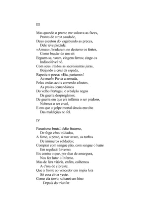 III

Mas quando o pranto me sulcava as faces,
  Pranto de atroz saudade,
Deus escutou do vagabundo as preces,
  Dele teve piedade.
«Armas», bradaram no desterro os fortes,
  Como bradar de um só:
Erguem-se, voam, cingem ferros; cinge-os
  Indissolúvel nó.
Com seus irmãos as sacrossantas juras,
  Beijando a cruz da espada,
Repetiu o poeta: «Eia, partamos!
  Ao mar!» Partia a armada,
Pelas ondas azuis correndo afoutos,
  As praias demandámos
Do velho Portugal, e o balção negro
  Da guerra despregámos;
De guerra em que era infâmia o ser piedoso,
  Nobreza o ser cruel,
E em que o golpe mortal descia envolto
  Das maldições no fel.

IV

Fanatismo brutal, ódio fraterno,
  De fogo céus toldados,
A fome, a peste, o mar avaro, as turbas
  De inúmeros soldados;
Comprar com sangue pão, com sangue o lume
  Em regelado Inverno;
Eis contra o que, por dias de amargura,
  Nos fez lutar o Inferno.
Mas de fera vitória, enfim, colhemos
  A c'roa de cipreste;
Que a fronte ao vencedor em ímpia luta
  Só essa c'roa veste.
Como ela torvo, soltarei um hino
     Depois do triunfar.
 