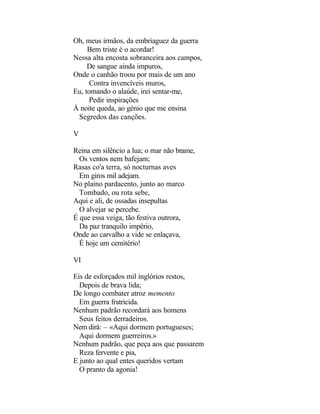 Oh, meus irmãos, da embriaguez da guerra
     Bem triste é o acordar!
Nessa alta encosta sobranceira aos campos,
     De sangue ainda impuros,
Onde o canhão troou por mais de um ano
      Contra invencíveis muros,
Eu, tomando o alaúde, irei sentar-me,
      Pedir inspirações
À noite queda, ao génio que me ensina
 Segredos das canções.

V

Reina em silêncio a lua; o mar não brame,
  Os ventos nem bafejam;
Rasas co'a terra, só nocturnas aves
  Em giros mil adejam.
No plaino pardacento, junto ao marco
  Tombado, ou rota sebe,
Aqui e ali, de ossadas insepultas
  O alvejar se percebe.
É que essa veiga, tão festiva outrora,
  Da paz tranquilo império,
Onde ao carvalho a vide se enlaçava,
  É hoje um cemitério!

VI

Eis de esforçados mil inglórios restos,
  Depois de brava lida;
De longo combater atroz memento
  Em guerra fratricida.
Nenhum padrão recordará aos homens
  Seus feitos derradeiros.
Nem dirá: – «Aqui dormem portugueses;
  Aqui dormem guerreiros.»
Nenhum padrão, que peça aos que passarem
  Reza fervente e pia,
E junto ao qual entes queridos vertam
  O pranto da agonia!
 