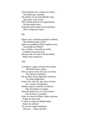 Nem hasteada cruz, consolo ao morto;
 Nem lájea que os proteja
Do ardente sol, da noite húmida e fria,
 Que passa e que roreja!
Não! Lá hão-de jazer no esquecimento
 De desonrada morte,
Enquanto, pelo tempo em pó desfeitos,
 Não os dispersa o norte.

VII

Quem, pois, consolará gementes sombras,
 Que ondeiam junto a mim?
Quem seu perdão da Pátria implorar ousa,
 Seu perdão do Elohim?
Eu, o cristão, o trovador do exílio,
 Contrário em guerra crua,
Mas que não sei verter o fel da afronta
 Sobre uma ossada nua.

VIII

Lavradores, zagais, descem dos montes,
     Deixando terras, gados,
Para as armas vestir, dos céus em nome,
     Por fariseus chamados.
De um Deus de paz hipócritas ministros
     Os tristes enganaram:
Foram eles, não nós, que estas caveiras
     Aos vermes consagraram.
Maldito sejas tu, monstro do Inferno,
     Que do Senhor no templo,
Junto da eterna Cruz, ao crime incitas,
     Dás do furor o exemplo!
Sobre as cinzas da Pátria, ímpio, pensaste
 Folgar de nosso mal,
E, entre as ruínas de cidade ilustre,
 Soltar riso infernal.
Tu, no teu coração incipiente,
  Disseste: – «Deus não há!»
 