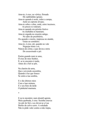 Amo-te, ó cruz, no vértice, firmada
    De esplêndidas igrejas;
Amo-te quando à noite, sobre a campa,
    Junto ao cipreste alvejas;
Amo-te sobre o altar, onde, entre incensos,
    As preces te rodeiam;
Amo-te quando em préstito festivo
    As multidões te hasteiam;
Amo-te erguida no cruzeiro antigo,
    No adro do presbitério,
Ou quando o morto, impressa no ataúde,
    Guias ao cemitério;
Amo-te, ó cruz, até, quando no vale
    Negrejas triste e só,
Núncia do crime, a que deveu a terra
    Do assassinado o pó:

Porém guando mais te amo,
Ó cruz do meu Senhor,
É, se te encontro à tarde,
Antes de o Sol se pôr,

Na clareira da serra,
Que o arvoredo assombra,
Quando à luz que fenece
Se estira a tua sombra,

E o dia últimos raios
Com o luar mistura,
E o seu hino da tarde
O pinheiral murmura.

*

E eu te encontrei, num alcantil agreste,
Meia quebrada, ó cruz. Sozinha estavas
Ao pôr do Sol, e ao elevar-se a Lua
Detrás do calvo cerro. A soledade
Não te pôde valer contra a mão ímpia,
 